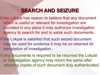 SSEEAARRCCHH AANNDD SSEEIIZZUURREE 
If the Lokpal has reason to believe that any document 
which is useful or relevant for investigation are 
secreted in any place it may authorize investigation 
agency to search for and to seize such documents. 
If the Lokpal is satisfied that such seized document 
may be used for evidence it may be so retained till 
completion of investigation. 
If any documents is required to be returned the Lokpal 
or investigation agency may return the same after 
retaining copies of such document duly authenticated. 
 