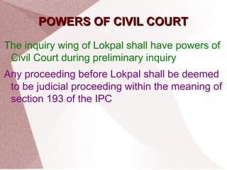 PPOOWWEERRSS OOFF CCIIVVIILL CCOOUURRTT 
The inquiry wing of Lokpal shall have powers of 
Civil Court during preliminary inquiry 
Any proceeding before Lokpal shall be deemed 
to be judicial proceeding within the meaning of 
section 193 of the IPC 
 