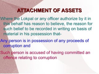 AATTTTAACCHHMMEENNTT OOFF AASSSSEETTSS 
Where the Lokpal or any officer authorize by it in 
this behalf has reason to believe, the reason for 
such belief to be recorded in writing on basis of 
material in his possession that- 
Any person is in possession of any proceeds of 
corruption and 
Such person is accused of having committed an 
offence relating to corruption 
 