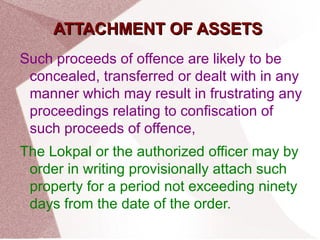 AATTTTAACCHHMMEENNTT OOFF AASSSSEETTSS 
Such proceeds of offence are likely to be 
concealed, transferred or dealt with in any 
manner which may result in frustrating any 
proceedings relating to confiscation of 
such proceeds of offence, 
The Lokpal or the authorized officer may by 
order in writing provisionally attach such 
property for a period not exceeding ninety 
days from the date of the order. 
 