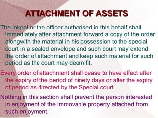 AATTTTAACCHHMMEENNTT OOFF AASSSSEETTSS 
The lokpal or the officer authorised in this behalf shall 
immediately after attachment forward a copy of the order 
alongwith the material in his possession to the special 
court in a sealed envelope and such court may extend 
the order of attachment and keep such material for such 
period as the court may deem fit. 
Every order of attachment shall cease to have effect after 
the expiry of the period of ninety days or after the expiry 
of period as directed by the Special court. 
Nothing in this section shall prevent the person interested 
in enjoyment of the immovable property attached from 
such enjoyment. 
 