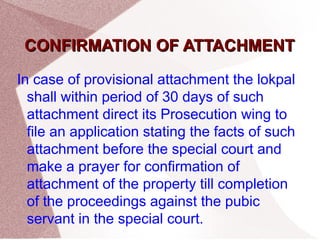 CCOONNFFIIRRMMAATTIIOONN OOFF AATTTTAACCHHMMEENNTT 
In case of provisional attachment the lokpal 
shall within period of 30 days of such 
attachment direct its Prosecution wing to 
file an application stating the facts of such 
attachment before the special court and 
make a prayer for confirmation of 
attachment of the property till completion 
of the proceedings against the pubic 
servant in the special court. 
 