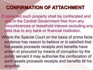 CCOONNFFIIRRMMAATTIIOONN OOFF AATTTTAACCHHMMEENNTT 
If convicted such property shall be confiscated and 
vest in the Central Government free from any 
encumbrances or leasehold interest excluding any 
debt due to any bank or financial institution. 
Where the Special Court on the basis of prima facie 
evidence has reason to believe or is satisfied that 
the assets proceeds receipts and benefits have 
arisen or procured by means of corruption by the 
public servant it may authorise the confiscation of 
such assets proceeds receipts and benefits till his 
acquittal. 
 
