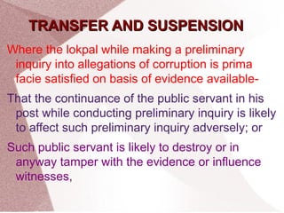TTRRAANNSSFFEERR AANNDD SSUUSSPPEENNSSIIOONN 
Where the lokpal while making a preliminary 
inquiry into allegations of corruption is prima 
facie satisfied on basis of evidence available- 
That the continuance of the public servant in his 
post while conducting preliminary inquiry is likely 
to affect such preliminary inquiry adversely; or 
Such public servant is likely to destroy or in 
anyway tamper with the evidence or influence 
witnesses, 
 