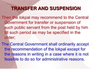 TTRRAANNSSFFEERR AANNDD SSUUSSPPEENNSSIIOONN 
Then the lokpal may recommend to the Central 
Government for transfer or suspension of 
such public servant from the post held by him 
till such period as may be specified in the 
order; 
The Central Government shall ordinarily accept 
the recommendation of the lokpal except for 
the reasons in writing in a case where it is not 
feasible to do so for administrative reasons. 
 