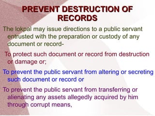 PPRREEVVEENNTT DDEESSTTRRUUCCTTIIOONN OOFF 
RREECCOORRDDSS 
The lokpal may issue directions to a public servant 
entrusted with the preparation or custody of any 
document or record- 
To protect such document or record from destruction 
or damage or; 
To prevent the public servant from altering or secreting 
such document or record or 
To prevent the public servant from transferring or 
alienating any assets allegedly acquired by him 
through corrupt means, 
 