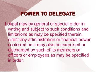 PPOOWWEERR TTOO DDEELLEEGGAATTEE 
Lokpal may by general or special order in 
writing and subject to such conditions and 
limitations as may be specified therein, 
direct any administration or financial power 
conferred on it may also be exercised or 
discharged by such of its members or 
officers or employees as may be specified 
in order. 
 