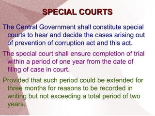 SSPPEECCIIAALL CCOOUURRTTSS 
The Central Government shall constitute special 
courts to hear and decide the cases arising out 
of prevention of corruption act and this act. 
The special court shall ensure completion of trial 
within a period of one year from the date of 
filing of case in court. 
Provided that such period could be extended for 
three months for reasons to be recorded in 
writing but not exceeding a total period of two 
years. 
 