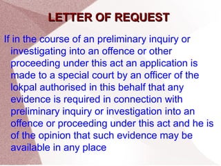 LLEETTTTEERR OOFF RREEQQUUEESSTT 
If in the course of an preliminary inquiry or 
investigating into an offence or other 
proceeding under this act an application is 
made to a special court by an officer of the 
lokpal authorised in this behalf that any 
evidence is required in connection with 
preliminary inquiry or investigation into an 
offence or proceeding under this act and he is 
of the opinion that such evidence may be 
available in any place 
 