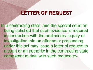 LLEETTTTEERR OOFF RREEQQUUEESSTT 
In a contracting state, and the special court on 
being satisfied that such evidence is required 
in connection with the preliminary inquiry or 
investigation into an offence or proceeding 
under this act may issue a letter of request to 
a court or an authority in the contracting state 
competent to deal with such request to- 
 