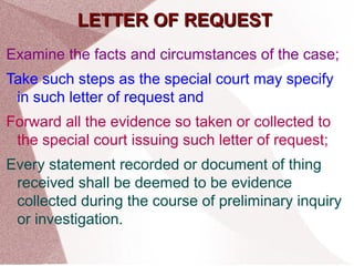 LLEETTTTEERR OOFF RREEQQUUEESSTT 
Examine the facts and circumstances of the case; 
Take such steps as the special court may specify 
in such letter of request and 
Forward all the evidence so taken or collected to 
the special court issuing such letter of request; 
Every statement recorded or document of thing 
received shall be deemed to be evidence 
collected during the course of preliminary inquiry 
or investigation. 
 