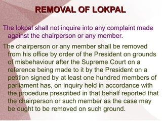 RREEMMOOVVAALL OOFF LLOOKKPPAALL 
The lokpal shall not inquire into any complaint made 
against the chairperson or any member. 
The chairperson or any member shall be removed 
from his office by order of the President on grounds 
of misbehaviour after the Supreme Court on a 
reference being made to it by the President on a 
petition signed by at least one hundred members of 
parliament has, on inquiry held in accordance with 
the procedure prescribed in that behalf reported that 
the chairperson or such member as the case may 
be ought to be removed on such ground. 
 