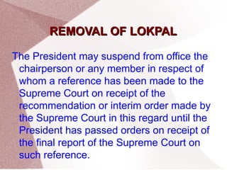 RREEMMOOVVAALL OOFF LLOOKKPPAALL 
The President may suspend from office the 
chairperson or any member in respect of 
whom a reference has been made to the 
Supreme Court on receipt of the 
recommendation or interim order made by 
the Supreme Court in this regard until the 
President has passed orders on receipt of 
the final report of the Supreme Court on 
such reference. 
 