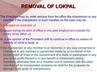 RREEMMOOVVAALL OOFF LLOOKKPPAALL 
The President may by order remove from the office the chairperson or any 
member if the chairperson or such member as the case may be- 
Is adjudged as insolvent; or 
Engages during his term of office in any paid employment outside the 
duties of his office; or 
Is, in the opinion of the President unfit to continue in office by reason of 
infirmity of mind or body. or 
If the chairperson or any member is or becomes in any way concerned or 
interested in any contract or agreement made by or on behalf of the 
Government of India or the Government of a State or participates in any 
way in the profit thereof or in any benefit or emolument arising 
therefrom otherwise than as a member and in common with the other 
members of an incorporated company he shall for the purposes be 
deemed to be guilty of misbehaviour. 
 