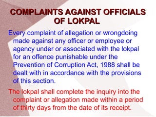 CCOOMMPPLLAAIINNTTSS AAGGAAIINNSSTT OOFFFFIICCIIAALLSS 
OOFF LLOOKKPPAALL 
Every complaint of allegation or wrongdoing 
made against any officer or employee or 
agency under or associated with the lokpal 
for an offence punishable under the 
Prevention of Corruption Act, 1988 shall be 
dealt with in accordance with the provisions 
of this section. 
The lokpal shall complete the inquiry into the 
complaint or allegation made within a period 
of thirty days from the date of its receipt. 
 