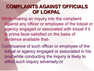 CCOOMMPPLLAAIINNTTSS AAGGAAIINNSSTT OOFFFFIICCIIAALLSS 
OOFF LLOOKKPPAALL 
While making an inquiry into the complaint 
against any officer or employee of the lokpal or 
agency engaged or associated with lokpal if it 
is prima facie satisfied on the basis of 
evidence available that- 
Continuance of such officer or employee of the 
lokpal or agency engaged or associated in his 
post while conducting the inquiry is likely to 
affect such inquiry adversely;or 
 