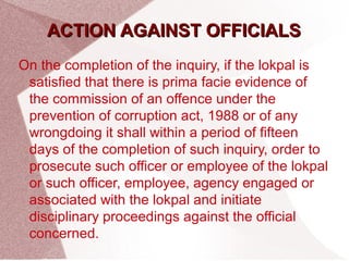 AACCTTIIOONN AAGGAAIINNSSTT OOFFFFIICCIIAALLSS 
On the completion of the inquiry, if the lokpal is 
satisfied that there is prima facie evidence of 
the commission of an offence under the 
prevention of corruption act, 1988 or of any 
wrongdoing it shall within a period of fifteen 
days of the completion of such inquiry, order to 
prosecute such officer or employee of the lokpal 
or such officer, employee, agency engaged or 
associated with the lokpal and initiate 
disciplinary proceedings against the official 
concerned. 
 
