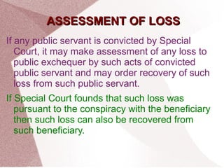 AASSSSEESSSSMMEENNTT OOFF LLOOSSSS 
If any public servant is convicted by Special 
Court, it may make assessment of any loss to 
public exchequer by such acts of convicted 
public servant and may order recovery of such 
loss from such public servant. 
If Special Court founds that such loss was 
pursuant to the conspiracy with the beneficiary 
then such loss can also be recovered from 
such beneficiary. 
 