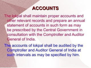 AACCCCOOUUNNTTSS 
The lokpal shall maintain proper accounts and 
other relevant records and prepare an annual 
statement of accounts in such form as may 
be prescribed by the Central Government in 
consultation with the Comptroller and Auditor 
General of India. 
The accounts of lokpal shall be audited by the 
Comptroller and Auditor General of India at 
such intervals as may be specified by him. 
 