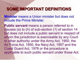 SSOOMMEE IIMMPPOORRTTAANNTT DDEEFFIINNIITTIIOONNSS 
 Minister means a Union minister but does not 
include the Prime Minister. 
 Public servant means a person referred to in 
clauses (a) to (h) of sub-section (1) of section 14 
but does not include a public servant in respect of 
whom the jurisdiction is exercisable by any Court 
to other authority under the Army Act, 1950, the 
Air Force Act, 1950, the Navy Act, 1957 and the 
Coast Guard Act, 1978 or the procedure is 
applicable to such public servant under those Act. 
 