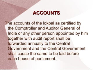 AACCCCOOUUNNTTSS 
The accounts of the lokpal as certified by 
the Comptroller and Auditor General of 
India or any other person appointed by him 
together with audit report shall be 
forwarded annually to the Central 
Government and the Central Government 
shall cause the same to be laid before 
each house of parliament. 
 