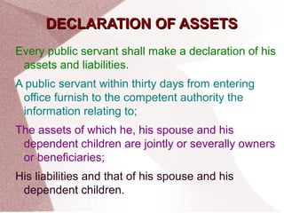 DDEECCLLAARRAATTIIOONN OOFF AASSSSEETTSS 
Every public servant shall make a declaration of his 
assets and liabilities. 
A public servant within thirty days from entering 
office furnish to the competent authority the 
information relating to; 
The assets of which he, his spouse and his 
dependent children are jointly or severally owners 
or beneficiaries; 
His liabilities and that of his spouse and his 
dependent children. 
 