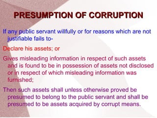 PPRREESSUUMMPPTTIIOONN OOFF CCOORRRRUUPPTTIIOONN 
If any public servant willfully or for reasons which are not 
justifiable fails to- 
Declare his assets; or 
Gives misleading information in respect of such assets 
and is found to be in possession of assets not disclosed 
or in respect of which misleading information was 
furnished; 
Then such assets shall unless otherwise proved be 
presumed to belong to the public servant and shall be 
presumed to be assets acquired by corrupt means. 
 