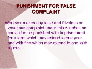 PPUUNNIISSHHMMEENNTT FFOORR FFAALLSSEE 
CCOOMMPPLLAAIINNTT 
Whoever makes any false and frivolous or 
vexatious complaint under this Act shall on 
conviction be punished with imprisonment 
for a term which may extend to one year 
and with fine which may extend to one lakh 
rupees. 
 