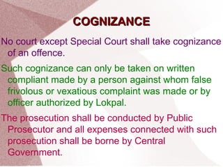 CCOOGGNNIIZZAANNCCEE 
No court except Special Court shall take cognizance 
of an offence. 
Such cognizance can only be taken on written 
compliant made by a person against whom false 
frivolous or vexatious complaint was made or by 
officer authorized by Lokpal. 
The prosecution shall be conducted by Public 
Prosecutor and all expenses connected with such 
prosecution shall be borne by Central 
Government. 
 