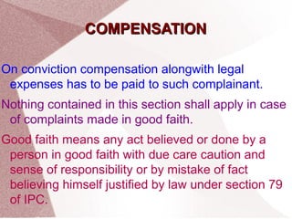 CCOOMMPPEENNSSAATTIIOONN 
On conviction compensation alongwith legal 
expenses has to be paid to such complainant. 
Nothing contained in this section shall apply in case 
of complaints made in good faith. 
Good faith means any act believed or done by a 
person in good faith with due care caution and 
sense of responsibility or by mistake of fact 
believing himself justified by law under section 79 
of IPC. 
 