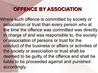 OOFFFFEENNCCEE BBYY AASSSSOOCCIIAATTIIOONN 
Where such offence is committed by society or 
association or trust than every person who at 
the time the offence was committed was directly 
in charge of and was responsible to, the society 
or association of persons or trust for the 
conduct of the business or affairs or activities of 
the society or association or trust shall be 
deemed to be guilty of the offence and shall be 
liable to be proceeded against and punished 
accordingly. 
 