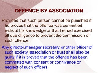 OOFFFFEENNCCEE BBYY AASSSSOOCCIIAATTIIOONN 
Provided that such person cannot be punished if 
he proves that the offence was committed 
without his knowledge or that he had exercised 
all due diligence to prevent the commission of 
such offence. 
Any director,manager,secretary or other officer of 
such society, association or trust shall also be 
guilty if it is proved that the offence has been 
committed with consent or connivance or 
neglect of such officers. 
 