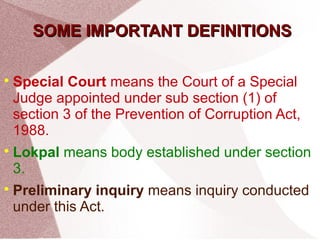 SSOOMMEE IIMMPPOORRTTAANNTT DDEEFFIINNIITTIIOONNSS 
Special Court means the Court of a Special 
Judge appointed under sub section (1) of 
section 3 of the Prevention of Corruption Act, 
1988. 
 Lokpal means body established under section 
3. 
 Preliminary inquiry means inquiry conducted 
under this Act. 
 