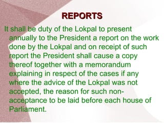 RREEPPOORRTTSS 
It shall be duty of the Lokpal to present 
annually to the President a report on the work 
done by the Lokpal and on receipt of such 
report the President shall cause a copy 
thereof together with a memorandum 
explaining in respect of the cases if any 
where the advice of the Lokpal was not 
accepted, the reason for such non-acceptance 
to be laid before each house of 
Parliament. 
 
