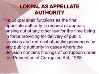 LLOOKKPPAALL AASS AAPPPPEELLLLAATTEE 
AAUUTTHHOORRIITTYY 
The Lokpal shall functions as the final 
appellate authority in respect of appeals 
arising out of any other law for the time being 
in force providing for delivery of public 
services and redresal of public grievances by 
any public authority in cases where the 
decision contains findings of corruption under 
the Prevention of Corruption Act, 1988. 
 