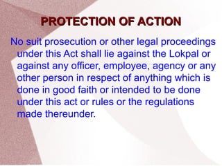 PPRROOTTEECCTTIIOONN OOFF AACCTTIIOONN 
No suit prosecution or other legal proceedings 
under this Act shall lie against the Lokpal or 
against any officer, employee, agency or any 
other person in respect of anything which is 
done in good faith or intended to be done 
under this act or rules or the regulations 
made thereunder. 
 
