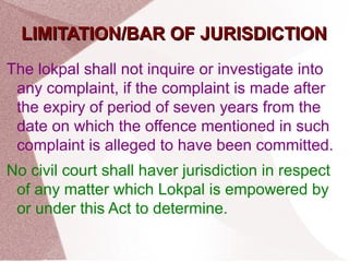 LLIIMMIITTAATTIIOONN//BBAARR OOFF JJUURRIISSDDIICCTTIIOONN 
The lokpal shall not inquire or investigate into 
any complaint, if the complaint is made after 
the expiry of period of seven years from the 
date on which the offence mentioned in such 
complaint is alleged to have been committed. 
No civil court shall haver jurisdiction in respect 
of any matter which Lokpal is empowered by 
or under this Act to determine. 
 