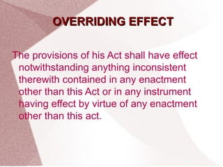 OOVVEERRRRIIDDIINNGG EEFFFFEECCTT 
The provisions of his Act shall have effect 
notwithstanding anything inconsistent 
therewith contained in any enactment 
other than this Act or in any instrument 
having effect by virtue of any enactment 
other than this act. 
 