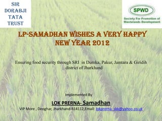 Sir
Dorabji
 Tata
 Trust

    LP-SAMADHAN wishes a very Happy
            new year 2012

   Ensuring food security through SRI in Dumka, Pakur, Jamtara & Giridih
                               district of Jharkhand




                              Implemented By

                       LOK PRERNA- Samadhan
     VIP More , Deoghar, Jharkhand-814112,Email: lokprerna_skk@yahoo.co.uk
 