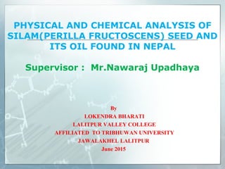 PHYSICAL AND CHEMICAL ANALYSIS OF
SILAM(PERILLA FRUCTOSCENS) SEED AND
ITS OIL FOUND IN NEPAL
Supervisor : Mr.Nawaraj Upadhaya
By
LOKENDRA BHARATI
LALITPUR VALLEY COLLEGE
AFFILIATED TO TRIBHUWAN UNIVERSITY
JAWALAKHEL LALITPUR
June 2015
 