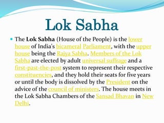 Lok Sabha
 The Lok Sabha (House of the People) is the lower
house of India's bicameral Parliament, with the upper
house being the Rajya Sabha. Members of the Lok
Sabha are elected by adult universal suffrage and a
first-past-the-post system to represent their respective
constituencies, and they hold their seats for five years
or until the body is dissolved by the President on the
advice of the council of ministers. The house meets in
the Lok Sabha Chambers of the Sansad Bhavan in New
Delhi.
 