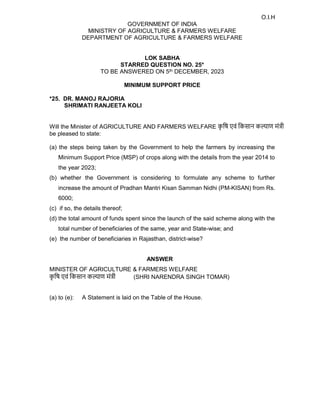 O.I.H
GOVERNMENT OF INDIA
MINISTRY OF AGRICULTURE & FARMERS WELFARE
DEPARTMENT OF AGRICULTURE & FARMERS WELFARE
LOK SABHA
STARRED QUESTION NO. 25*
TO BE ANSWERED ON 5th DECEMBER, 2023
MINIMUM SUPPORT PRICE
*25. DR. MANOJ RAJORIA
SHRIMATI RANJEETA KOLI
Will the Minister of AGRICULTURE AND FARMERS WELFARE क
ृ िष एवं िकसान क ाण मं ी
be pleased to state:
(a) the steps being taken by the Government to help the farmers by increasing the
Minimum Support Price (MSP) of crops along with the details from the year 2014 to
the year 2023;
(b) whether the Government is considering to formulate any scheme to further
increase the amount of Pradhan Mantri Kisan Samman Nidhi (PM-KISAN) from Rs.
6000;
(c) if so, the details thereof;
(d) the total amount of funds spent since the launch of the said scheme along with the
total number of beneficiaries of the same, year and State-wise; and
(e) the number of beneficiaries in Rajasthan, district-wise?
ANSWER
MINISTER OF AGRICULTURE & FARMERS WELFARE
क
ृ िष एवं िकसान क ाण मं ी (SHRI NARENDRA SINGH TOMAR)
(a) to (e): A Statement is laid on the Table of the House.
 
