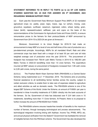 STATEMENT REFERRED TO IN REPLY TO PARTS (a) to (e) OF LOK SABHA
STARRED QUESTION NO. 25 DUE FOR ANSWER ON 5th DECEMBER, 2023
REGARDING ‘MINIMUM SUPPORT PRICE’
(a): Each year,the Government fixes Minimum Support Price (MSP) of 22 mandated
agricultural crops viz. paddy, jowar, bajra, maize, ragi, tur (arhar), moong, urad,
groundnut, soyabean, sunflower, sesamum, nigerseed, cotton, wheat, barley, gram,
masur (lentil), rapeseed/mustard, safflower, jute and copra on the basis of the
recommendations of the Commission for Agricultural Costs and Prices (CACP), to ensure
remunerative prices to the farmers for their produce.Details of MSP announced by
Government from 2014-15 to 2023-24 are given at Annexure I.
Moreover, Government in its Union Budget for 2018-19 had made an
announcement to keep MSP at a level of one and half times of the cost of production as a
pre-determined principle. Accordingly, MSPs for all mandated Kharif, Rabi and other
commercial crops has been fixed with a margin of at least 50 per cent over all India
weighted average cost of production since the year 2018-19. The procurement of
foodgrain has increased from 759.44 Lakh Metric Tonnes in 2014-15 to 1062.69 Lakh
Metric Tonnes in 2022-23 benefitting more than 1.6 crore farmers. The expenditure
incurred (at MSP values) on procurement of foodgrains increased from 1.06 Lakh crores
to 2.28 Lakh crores, during the same period.
(b) & (c): The Pradhan Mantri Kisan Samman Nidhi (PM-KISAN) is a Central Sector
Scheme, being implemented w.e.f. 1st December, 2018. The Scheme aims at providing
financial assistance to all landholding farmer families across the country, subject to
certain exclusion criteria, to enable them to take care of expenses related to agriculture
and allied activities as well as domestic needs. The PM-KISAN scheme is one of the
largest DBT Scheme of the World. Under the Scheme, an amount of ₹ 6000/- per year is
transferred in three 4-monthly instalments of ₹ 2000/- directly into the bank accounts of
the farmers. So far, Government of India has disbursed over ₹ 2.81 lakh crore in 15
instalments, benefiting more than 11 Crore farmers. At Present, there is no proposal to
further increase the amount of PM-KISAN from ₹ 6000.
The PM-KISAN scheme ensures hassle-free transfer of benefits to the maximum
number of farmers, through leveraging technological and process advancements. The
technological integration involving linking with Aadhaar, Income Tax, PFMS, NPCI, etc,
and annual physical verification from the State/UT Government has facilitated the removal
of ineligible farmers from the PM-Kisan scheme. The Government has also developed the
 