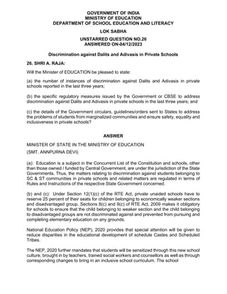 GOVERNMENT OF INDIA
MINISTRY OF EDUCATION
DEPARTMENT OF SCHOOL EDUCATION AND LITERACY
LOK SABHA
UNSTARRED QUESTION NO.26
ANSWERED ON-04/12/2023
Discrimination against Dalits and Adivasis in Private Schools
26. SHRI A. RAJA:
Will the Minister of EDUCATION be pleased to state:
(a) the number of instances of discrimination against Dalits and Adivasis in private
schools reported in the last three years;
(b) the specific regulatory measures issued by the Government or CBSE to address
discrimination against Dalits and Adivasis in private schools in the last three years; and
(c) the details of the Government circulars, guidelines/orders sent to States to address
the problems of students from marginalized communities and ensure safety, equality and
inclusiveness in private schools?
ANSWER
MINISTER OF STATE IN THE MINISTRY OF EDUCATION
(SMT. ANNPURNA DEVI)
(a): Education is a subject in the Concurrent List of the Constitution and schools, other
than those owned / funded by Central Government, are under the jurisdiction of the State
Governments. Thus, the matters relating to discrimination against students belonging to
SC & ST communities in private schools and related matters are regulated in terms of
Rules and Instructions of the respective State Government concerned.
(b) and (c): Under Section 12(1)(c) of the RTE Act, private unaided schools have to
reserve 25 percent of their seats for children belonging to economically weaker sections
and disadvantaged group. Sections 8(c) and 9(c) of RTE Act, 2009 makes it obligatory
for schools to ensure that the child belonging to weaker section and the child belonging
to disadvantaged groups are not discriminated against and prevented from pursuing and
completing elementary education on any grounds.
National Education Policy (NEP), 2020 provides that special attention will be given to
reduce disparities in the educational development of schedule Castes and Scheduled
Tribes.
The NEP, 2020 further mandates that students will be sensitized through this new school
culture, brought in by teachers, trained social workers and counsellors as well as through
corresponding changes to bring in an inclusive school curriculum. The school
 