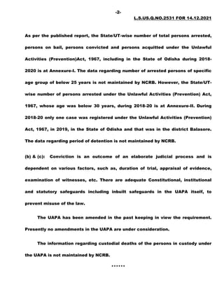 -2-
L.S.US.Q.NO.2531 FOR 14.12.2021
As per the published report, the State/UT-wise number of total persons arrested,
persons on bail, persons convicted and persons acquitted under the Unlawful
Activities (Prevention)Act, 1967, including in the State of Odisha during 2018-
2020 is at Annexure-I. The data regarding number of arrested persons of specific
age group of below 25 years is not maintained by NCRB. However, the State/UT-
wise number of persons arrested under the Unlawful Activities (Prevention) Act,
1967, whose age was below 30 years, during 2018-20 is at Annexure-II. During
2018-20 only one case was registered under the Unlawful Activities (Prevention)
Act, 1967, in 2019, in the State of Odisha and that was in the district Balasore.
The data regarding period of detention is not maintained by NCRB.
(b) & (c): Conviction is an outcome of an elaborate judicial process and is
dependent on various factors, such as, duration of trial, appraisal of evidence,
examination of witnesses, etc. There are adequate Constitutional, institutional
and statutory safeguards including inbuilt safeguards in the UAPA itself, to
prevent misuse of the law.
The UAPA has been amended in the past keeping in view the requirement.
Presently no amendments in the UAPA are under consideration.
The information regarding custodial deaths of the persons in custody under
the UAPA is not maintained by NCRB.
******
 