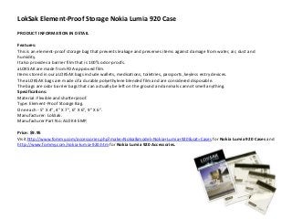 LokSak Element-Proof Storage Nokia Lumia 920 Case
PRODUCT INFORMATION IN DETAIL

Features:
This is an element-proof storage bag that prevents leakage and preserves items against damage from water, air, dust and
humidity.
It also provides a barrier film that is 100% odor-proofs.
aLOKSAK are made from FDA-approved film.
Items stored in our aLOKSAK bags include wallets, medications, toiletries, passports, keyless entry devices.
The aLOKSAK bags are made of a durable polyethylene blended film and are considered disposable.
The bags are odor barrier bags that can actually be left on the ground and animals cannot smell anything.
Specifications:
Material: Flexible and shatterproof.
Type: Element-Proof Storage Bag.
One each - 5" X 4", 4" X 7", 6" X 6", 9" X 6".
Manufacturer: LokSak.
Manufacturer Part No: ALOK4-SMP.

Price: $9.95
Visit http://www.fommy.com/accessories.php?make=Nokia&model=Nokia+Lumia+920&cat=Cases for Nokia Lumia 920 Cases and
http://www.fommy.com/nokia-lumia-920.htm for Nokia Lumia 920 Accessories.
 