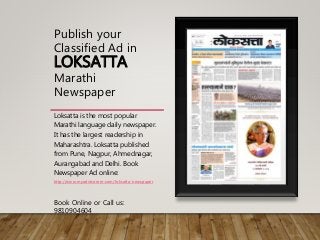 Publish your
Classified Ad in
LOKSATTA
Marathi
Newspaper
Loksatta is the most popular
Marathi language daily newspaper.
It has the largest readership in
Maharashtra. Loksatta published
from Pune, Nagpur, Ahmednagar,
Aurangabad and Delhi. Book
Newspaper Ad online:
http://www.myadvtcorner.com/loksatta-newspaper
Book Online or Call us:
9810904604
 