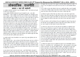 SOCIAL SCIENCE NOTES FOR CLASS 10th
Prepared by Bhomaram Rao 8890486927 (M.A., B.Ed. , BSTC)
SOCIAL SCIENCE NOTES FOR CLASS 10th
Prepared by Bhomaram Rao 8890486927 (M.A., B.Ed. , BSTC)
Ykksdrkaf=d jktuhfr
v/;k; 1 lrk dh lk>snkjh
Q1. आधुनिक लोकताांत्रिक व्यवस्थाओां में सत्ता की साझेदारी क
े अलग - अलग तरीक
े क्या है? इिमें
से प्रत्येक का एक उदाहरण भी दे |
Answer. आधुनिक लोकताांत्रिक व्यवस्थाओां में सत्ता की साझेदारी क
े अलग - अलग तरीक
े
निम्िललखित हैं – I. शासि क
े ववलभन्ि अांग, जैसे ववधानयका, काययपाललका और न्यायपाललका क
े बीच
सत्ता का बँटवारा - शासि क
े ववलभन्ि अांगो क
े बीच सत्ता क
े बँटवारे को सत्ता का क्षैनतज ववतरण
कहते हैं क्योंकक इसमें सरकार क
े ववलभन्ि अांग एक ही स्तर पर रहकर अपिी शक्क्त का उपयोग कर
सकते हैं| ऐसे बँटवारे में ववलभन्ि सांस्थाओां क
े बीच सत्ता का सांतुलि बिता हैं | इस प्रकार की
व्यवस्था का उदाहरण भारत व अमेररका हैं | II. सरकार क
े बीच ववलभन्ि स्तरों पर सत्ता का बँटवारा -
इस प्रकार क
े बँटवारे में पुरे देश क
े ललए एक सामान्य सरकार रहती हैं क्जसे सांघ या क
ें द्र सरकार
कहते हैं| प्रान्त या क्षेिीय स्तर पर अलग सरकार रहती है क्जसे भारत में राज्य सरकार कहते हैं |
राज्य सरकार से िीचे क
े स्तर पर भी िगरपाललका और पांचायते होती हैं| इस प्रकार क
े बँटवारे को
ऊर्धवायधर ववतरण भी कहते हैं | III. ववलभन्ि सामाक्जक समूहों, भाषायी और धालमयक समूहों क
े बीच
सत्ता का बँटवारा - इस तरह की व्यवस्था ववधानयका और प्रशासि में अलग - अलग सामाक्जक
समूहों को हहस्सेदारी देिे क
े ललए की जाती है| बेक्जजयम में सामुदानयक सरकार इसका उदाहरण हैं | IV.
ववलभन्ि प्रकार क
े दबाव समूहों और आांदोलिों क
े रूप में सत्ता का बँटवारा - समकालीि लोकताांत्रिक
व्यवस्थाओां में ववलभन्ि पाहटययों क
े रूप में यह ववकजप होता है | पाहटययाँ सत्ता क
े ललए आपस में
प्रनतस्पधाय करती हैं | सत्ता बारी-बारी से अलग-अलग ववचारधारा और सामाक्जक समूहों वाली पाहटययों
क
े हाथ आती जाती रहती है |अमेररका इसका उदाहरण है |
Q2. भारतीय सन्दभय में सत्ता की भागीदारी का एक उदाहरण देते हुए इसका युक्क्तपरक और एक
िैनतक कारण बताएँ |
Answer. युक्क्तपरक कारण - सत्ता का बँटवारा ही उचचत निणयय है| सरकार अपिे स्तर पर निणयय ले
सकती है इससे सामाक्जक समूहों में झगड़े का अांदेशा भी कम हो जाता हैं | अजपसांियकों क
े ललए
आरक्षण का निणयय भी उचचत था | युक्क्तपरक या समझदारी का तक
य लाभकर पररणामों पर जोर देता
हैं | िैनतक कारण - सत्ता का बँटवारा लोकताांत्रिक व्यवस्थाओां क
े ललए ठीक हैं | लोकताांत्रिक व्यवस्था
में सभी समूह क
े लोग सरकार से जुड़ते है और अपिी भागीदारी देते हैं | िैनतक तक
य सत्ता क
े बँटवारे
क
े अांतभूयत महत्व को बताता हैं |
Q3. इस अर्धयाय को पढ़िे क
े बाद तीि छािों िे अलग - अलग निष्कषय निकाले | आप इिमे से
ककससे सहमत हैं और क्यों? अपिा जवाब करीब 50 शब्दों में दे | थम्मि - क्जि समाजों में क्षेिीय,
भाषायी और जातीय आधार पर ववभाजि हो लसर्
य वही सत्ता की साझेदारी जरुरी हैं | मथाई - सत्ता
की साझेदारी लसर्
य ऐसे बड़े देशों क
े ललए उपयुक्त हैं जहाँ क्षेिीय ववभाजि मौजूद होते हैं | औसेर् - हर
समाज में सत्ता की साझेदारी की जरुरत होती है भले ही वह छोटा हो या उसमे सामाक्जक ववभाजि
ि हो |
Answer. औसेर् का कथि सबसे तक
य सांगत है, और इस पर सहमनत होिी चाहहए। सत्ता की साझेदारी
ि क
े वल समाज में ववलभन्ि समूहों क
े बीच सांघषय को रोकती है बक्जक यह िागररकों में समझदारी की
भाविा पैदा करती है। निणयय लेिे की प्रकिया में लोग सरकार से अचधक सांतुष्ट होंगे।
Q4. बेक्जजयम में ब्रुसेजस क
े निकट क्स्थत शहर मचेटम क
े मेयर िे अपिे यहाँ क
े स्क
ू लों में फ्र
ें च
बोलिे पर लगी रोक को सही बताया है। उन्होंिे कहा कक इससे डच भाषा ि बोलिे वाले लोगों को इस
फ्लेलमश शहर क
े लोगो से जुड़िे में मदद लमलेगी। क्या आपको लगता है कक यह र्
ै सला बेक्जजयम की
सत्ता की साझेदारी की व्यवस्था की मूल भाविा से मेल िाता है? अपिा जवाब करीब 50 शब्दों में
ललिे।
Answer. फ्र
ें च बोलिे पर लगी रोक बेक्जजयम की सत्ता की साझेदारी की व्यवस्था की मूल भाविा से
मेल िहीां िाती | सत्ता की साझेदारी की व्यवस्था में सभी लोगों को समाि अचधकार प्राप्त होते हैं |
अतः शहर क
े स्क
ू लों में भी दोिों भाषाओां को मान्यता लमलिी चाहहए |
Q5. िीचे हदए गए उद्धरण को गौर से पढ़ें और इसमें सत्ता की साझेदारी क
े जो युक्क्तपरक कारण
बताए गए हैं उिमे से ककसी एक का चुिाव करें | "महात्मा गाांधी क
े सपिों को साकार करिे और
अपिे सांववधाि क
े निमायताओां की उम्मीदों को पूरा करिे क
े ललए हमें पांचायतों को अचधकार देिे की
जरूरत है। पांचायती राज ही वास्तववक लोकतांि की स्थापिा करता है। यह सत्ता उि लोगों क
े हाथों में
सौंपता है, क्जिक
े हाथों में इसे होिा चाहहए । भ्रष्टाचार कम करिे और प्रशासनिक क
ु शलता को बढ़ािे
का एक उपाय पांचायतों को अचधकार देिा भी है | जब ववकास की योजिाओां को बिािे और लागू करिे
में लोगो की भागीदारी होगी तो इि योजिाओां पर उिका नियांिण बढ़ेगा | इससे भ्रष्ट त्रबचौललयों को
ित्म ककया जा सक
े गा |इस प्रकार पांचायती राज लोकतांि की िीांव को मजबूत करेगा।"
Answer. जब लोग ववकास की योजिाओां को बिािे और लागू करिे में भाग लेते हैं, तो वे स्वाभाववक
रूप से इि योजिाओां पर अचधक नियांिण रिेंगे। इससे भ्रष्ट लोगों का सर्ाया होगा, और इसक
े ललए
पांचायतों को अचधकार देिे होंगे |
Q7. बेक्जजयम और श्रीलांका की सत्ता में साझीदारी की व्यवस्था क
े बारे में निम्िललखित बयािों पर
ववचार करे : (क) बेक्जजयम में डच - भाषी बहुसांख्यकों िे फ्र
ें च - भाषी अजपसांख्यको पर अपिा प्रभुत्व
ज़मािे का प्रयास ककया | (ि) सरकार की िीनतयों िे लसांहली - भाषी बहुसांख्यकों का प्रभुत्व बिाये
रििे का प्रयास ककया | (ग) अपिी सांस्कृ नत और भाषा को बचािे तथा लशक्षा तथा रोजगार में
समािता क
े अवसर क
े ललए श्रीलांका क
े तलमलों िे सत्ता को सांघीय ढाँचे पर बाँटिे की माँग की | (घ)
बेक्जजयम में एकात्मक सरकार की जगह सांघीय शासि व्यवस्था लाकर मुजक को भाषा क
े आधार पर
टूटिे से बचा ललया गया | ऊपर हदए गए बयािों में से कौि - से सही हैं ? (सा) क, ि, ग और घ (रे)
क, ि और घ (गा) ग और घ (मा) ि, ग और घ
 