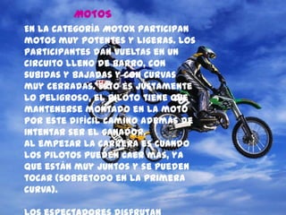 MOTOS
En la categoría MotoX participan
motos muy potentes y ligeras. Los
participantes dan vueltas en un
circuito lleno de barro, con
subidas y bajadas y con curvas
muy cerradas. Esto es justamente
lo peligroso, el piloto tiene que
mantenerse montado en la moto
por este difícil camino además de
intentar ser el ganador.
Al empezar la carrera es cuando
los pilotos pueden caer más, ya
que están muy juntos y se pueden
tocar (sobretodo en la primera
curva).
 