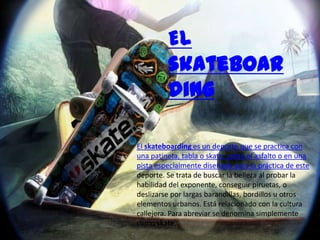 El
         skateboar
         ding

El skateboarding es un deporte que se practica con
una patineta, tabla o skate, sobre el asfalto o en una
pista especialmente diseñada para la práctica de este
deporte. Se trata de buscar la belleza al probar la
habilidad del exponente, conseguir piruetas, o
deslizarse por largas barandillas, bordillos u otros
elementos urbanos. Está relacionado con la cultura
callejera. Para abreviar se denomina simplemente
como skate.
 
